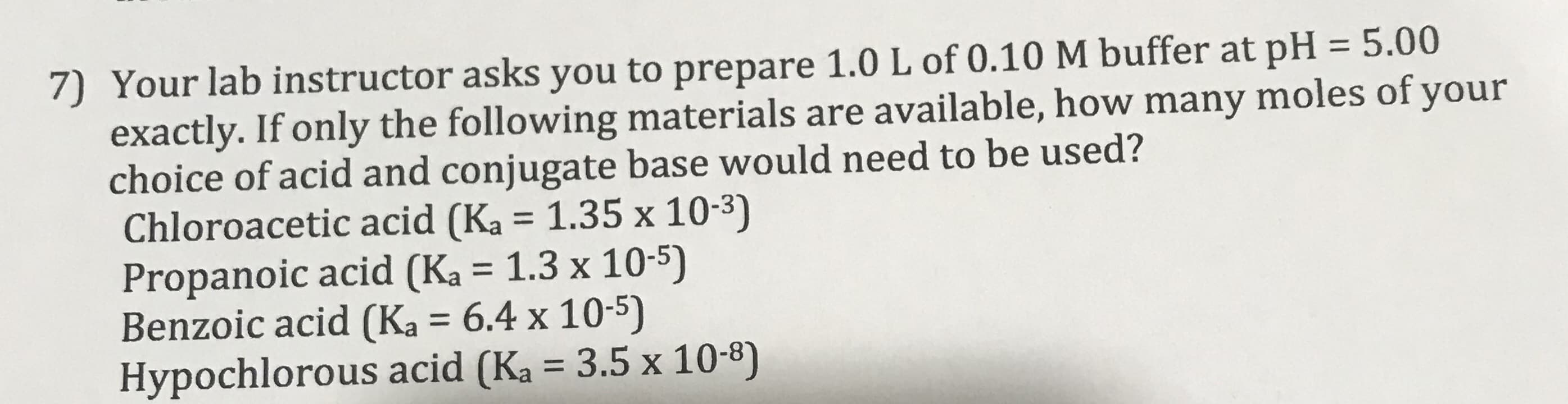 7) Your lab instructor asks you to prepare 1.0 L of 0.10M buffer at pH = 5.00
exactly. If only the following materials are available, how many moles of your
choice of acid and conjugate base would need to be used?
Chloroacetic acid (Ka = 1.35 x 10-3)
Propanoic acid (Ka = 1.3 x 10-5)
Benzoic acid (Ka = 6.4 x 10-5)
Hypochlorous acid (Ka = 3.5 x 10-8)
%3|
%3D
%3D
%3D
