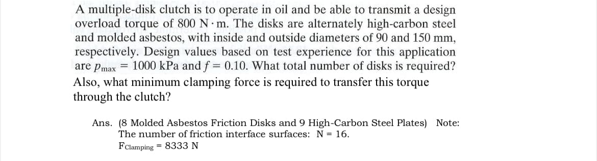 A multiple-disk clutch is to operate in oil and be able to transmit a design
overload torque of 800 N m. The disks are alternately high-carbon steel
and molded asbestos, with inside and outside diameters of 90 and 150 mm,
respectively. Design values based on test experience for this application
are Pmax = 1000 kPa and f = 0.10. What total number of disks is required?
Also, what minimum clamping force is required to transfer this torque
through the clutch?
Ans. (8 Molded Asbestos Friction Disks and 9 High-Carbon Steel Plates) Note:
The number of friction interface surfaces: N = 16.
FClamping 8333 N