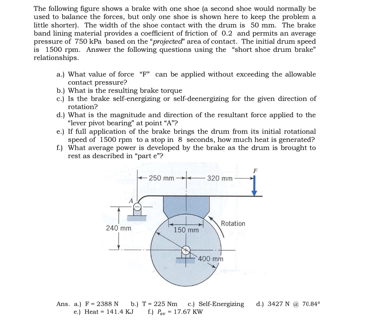 The following figure shows a brake with one shoe (a second shoe would normally be
used to balance the forces, but only one shoe is shown here to keep the problem a
little shorter). The width of the shoe contact with the drum is 50 mm. The brake
band lining material provides a coefficient of friction of 0.2 and permits an average
pressure of 750 kPa based on the "projected" area of contact. The initial drum speed
is 1500 rpm. Answer the following questions using the "short shoe drum brake"
relationships.
a.) What value of force "F" can be applied without exceeding the allowable
contact pressure?
b.) What is the resulting brake torque
c.) Is the brake self-energizing or self-deenergizing for the given direction of
rotation?
d.) What is the magnitude and direction of the resultant force applied to the
"lever pivot bearing" at point "A"?
e.) If full application of the brake brings the drum from its initial rotational
speed of 1500 rpm to a stop in 8 seconds, how much heat is generated?
f.) What average power is developed by the brake as the drum is brought to
rest as described in "part e"?
A
320 mm
250 mm
Rotation
240 mm
150 mm
400 mm
F
c.) Self-Energizing d.) 3427 N @ 70.84°
17.67 KW
b.) T 225 Nm
f.) Pav
Ans. a.) F 2388 N
e.) Heat 141.4 KJ