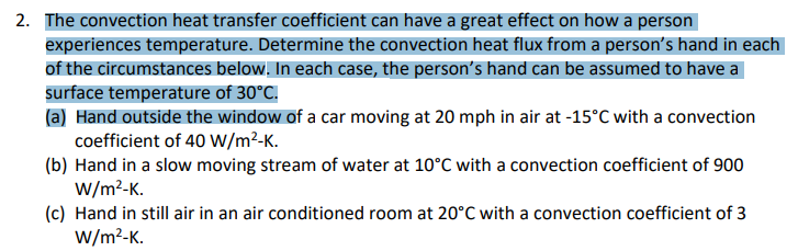 2. The convection heat transfer coefficient can have a great effect on how a person
experiences temperature. Determine the convection heat flux from a person's hand in each
of the circumstances below. In each case, the person's hand can be assumed to have a
surface temperature of 30°C.
(a) Hand outside the window of a car moving at 20 mph in air at -15°C with a convection
coefficient of 40 W/m²-K.
(b) Hand in a slow moving stream of water at 10°C with a convection coefficient of 900
W/m²-K.
(c) Hand in still air in an air conditioned room at 20°C with a convection coefficient of 3
W/m²-K.