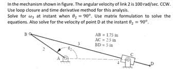 In the mechanism shown in figure. The angular velocity of link 2 is 100 rad/sec. CCW.
Use loop closure and time derivative method for this analysis.
Solve for at instant when 0₂ = 90°. Use matrix formulation to solve the
equations. Also solve for the velocity of point D at the instant 0₂ = 90°.
B
AB=1.75 in
AC = 25 in
BD=5 in