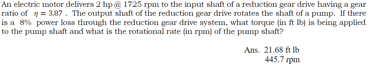 An electric motor delivers 2 hp @ 1725 rpm to the input shaft of a reduction gear drive having a gear
ratio of ŋ = 3.87 . The output shaft of the reduction gear drive rotates the shaft of a pump. If there
is a 8% power loss through the reduction gear drive system, what torque (in ft lb) is being applied
to the pump shaft and what is the rotational rate (in rpm) of the pump shaft?
Ans. 21.68 ft lb
445.7 rpm