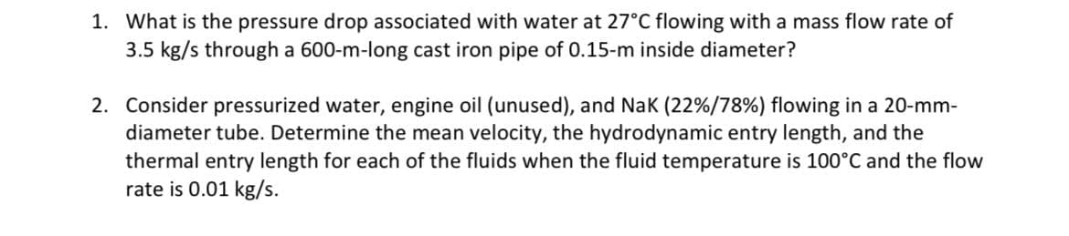 1. What is the pressure drop associated with water at 27°C flowing with a mass flow rate of
3.5 kg/s through a 600-m-long cast iron pipe of 0.15-m inside diameter?
2. Consider pressurized water, engine oil (unused), and Nak (22%/78%) flowing in a 20-mm-
diameter tube. Determine the mean velocity, the hydrodynamic entry length, and the
thermal entry length for each of the fluids when the fluid temperature is 100°C and the flow
rate is 0.01 kg/s.