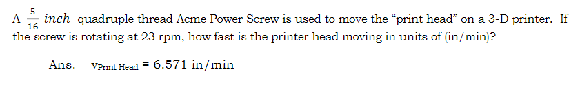 A inch quadruple thread Acme Power Screw is used to move the "print head" on a 3-D printer. If
16
the screw is rotating at 23 rpm, how fast is the printer head moving in units of (in/min)?
VPrint Head = 6.571 in/min
Ans.