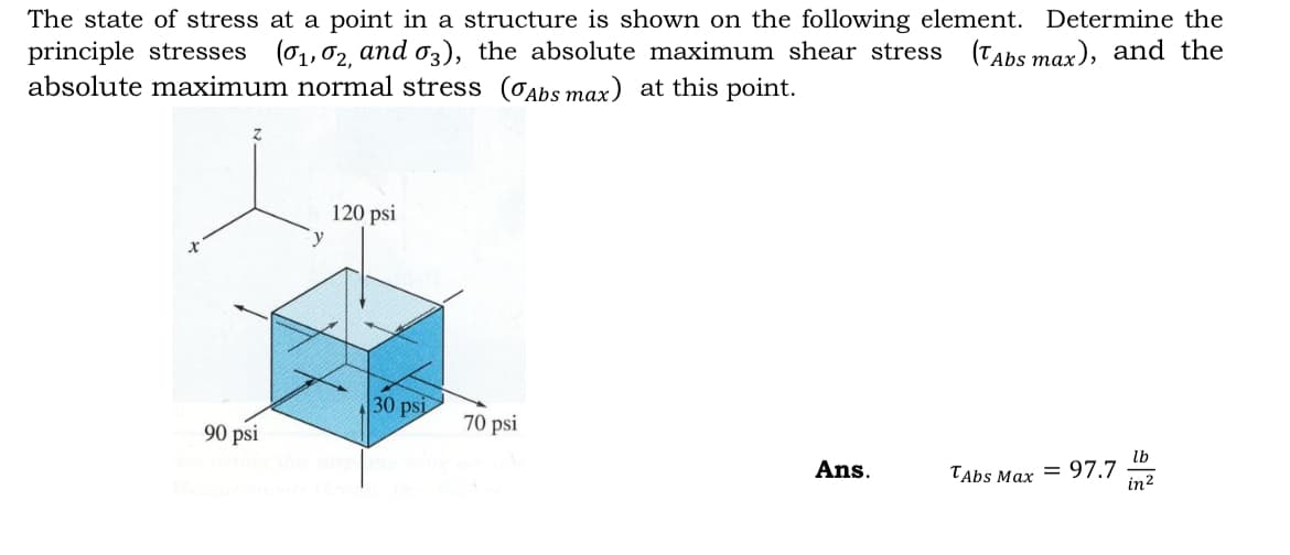 The state of stress at a point in a structure is shown on the following element. Determine the
principle stresses (0₁, 02, and 03), the absolute maximum shear stress (Abs max), and the
absolute maximum normal stress (Abs max) at this point.
90 psi
y
120 psi
30 psi
70 psi
Ans.
TAbs Max 97.7
lb
in ²