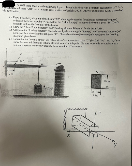 The 40 lb crate shown in the following figure is being hoisted up with a constant acceleration of 6 ft/s².
The canlevered beam "AB" has a uniform cross section and weighs 300 lb. Answer questions a, b, and c based on
this information.
Z
A
a.) Draw a free body diagram of the beam "AB" showing the reaction force(s) and moment(s)/torque(s)
acting on the beam at point "A" as well as the "cable force(s)" acting on the beam at point "B" (Don't
forget to include the "weight" of the beam).
b.) Draw the "Shear Force Diagram" and "Bending Moment Diagram" for the beam "AB".
c.) Complete the "loading diagram" shown below by determining the "force(s)" and "moment(s)/torque(s)"
acting on the cut section through point "C". Show these force(s)/moment(s)/torque(s) on the "loading
diagram" given below.
d.) Determine the "normal stress" and "shear stress" components at point "C" (i.e. find "c" and "e") and
show them on a differential volume element located at this point. Be sure to include a coordinate axis
reference system to correctly identify the orientation of the element.
2 ft
с
8 ft
B
er bruong di ba
y
16 ft/s²
8 in
AZ
10 in
