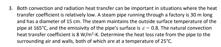 3. Both convection and radiation heat transfer can be important in situations where the heat
transfer coefficient is relatively low. A steam pipe running through a factory is 30 m long
and has a diameter of 15 cm. The steam maintains the outside surface temperature of the
pipe at 165°C, and the emissivity of the pipe's surface is = 0.8. The natural convection
heat transfer coefficient is 8 W/m²-K. Determine the heat loss rate from the pipe to the
surrounding air and walls, both of which are at a temperature of 25°C.