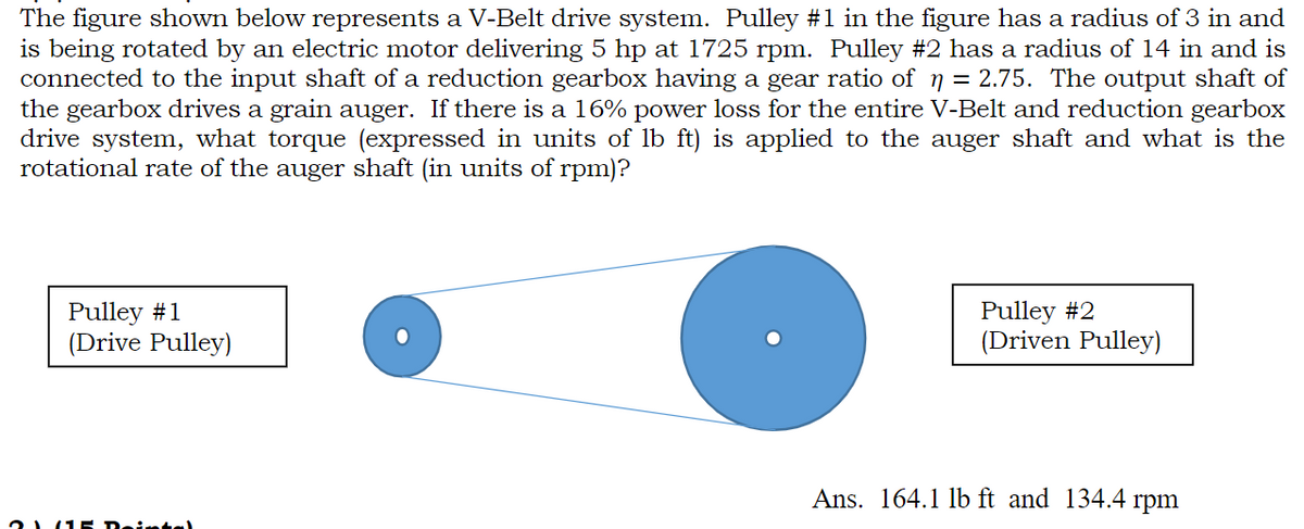 The figure shown below represents a V-Belt drive system. Pulley #1 in the figure has a radius of 3 in and
is being rotated by an electric motor delivering 5 hp at 1725 rpm. Pulley #2 has a radius of 14 in and is
connected to the input shaft of a reduction gearbox having a gear ratio of ŋ = 2.75. The output shaft of
the gearbox drives a grain auger. If there is a 16% power loss for the entire V-Belt and reduction gearbox
drive system, what torque (expressed in units of lb ft) is applied to the auger shaft and what is the
rotational rate of the auger shaft (in units of rpm)?
Pulley #1
(Drive Pulley)
Dointel
Pulley #2
(Driven Pulley)
Ans. 164.1 lb ft and 134.4 rpm