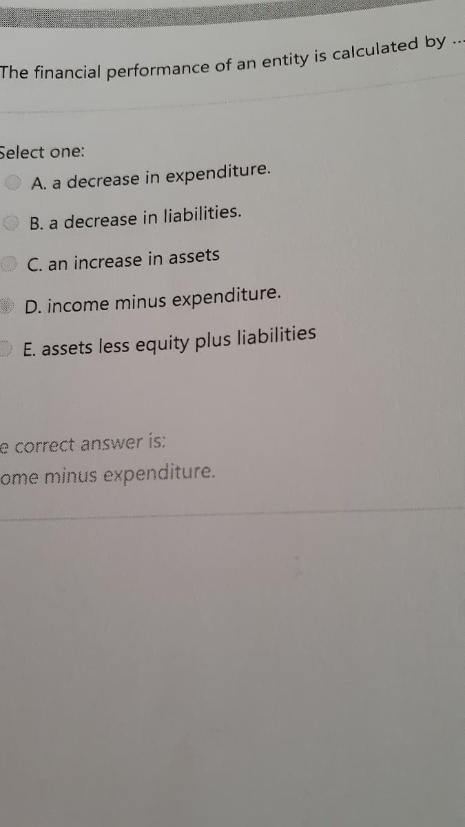..
Select one:
A. a decrease in expenditure.
B. a decrease in liabilities.
C. an increase in assets
D. income minus expenditure.
E. assets less equity plus liabilities
e correct answer is:
ome minus expenditure.
