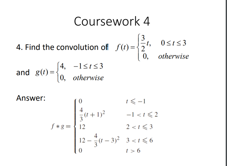 Coursework 4
(3
-t,
4. Find the convolution of f(t)={2°
0<t<3
0, otherwise
| 4, -1<t<3
|0, otherwise
and g(t)=
Answer:
1<-1
4
(1 + 1)²
f *g = { 12
-1 <t < 2
3
2 <t < 3
4
12 – (1 – 3)² 3 <t<6
t > 6

