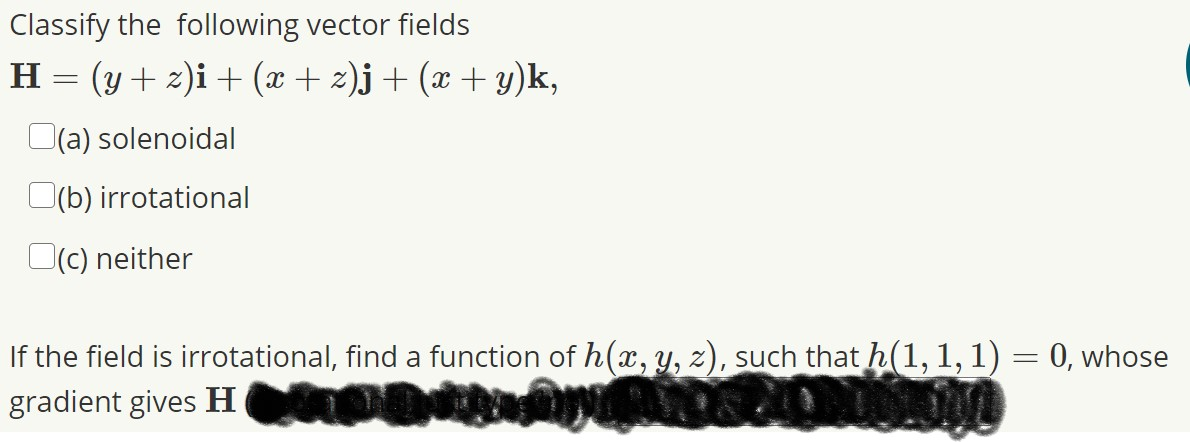 Classify the following vector fields
H = (y + 2)i + (x+ z)j+ (x + y)k,
(a) solenoidal
O(b) irrotational
O(c) neither
If the field is irrotational, find a function of h(x, Y, z), such that h(1,1,1) = 0, whose
gradient gives H
