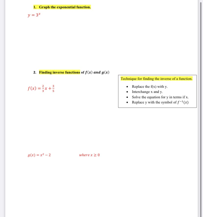 1. Graph the exponential function.
y = 3*
2. Finding inverse functions of f(x) and g(x)
Technique for finding the inverse of a function.
f(«) = }x +
• Replace the f(x) with y.
• Interchange x and y.
• Solve the equation for y in terms if x.
• Replace y with the symbol of f-1(x)
g(x) = x² – 2
where x 2 0
