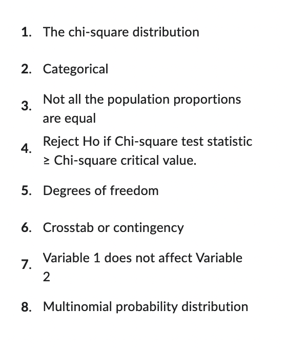1. The chi-square distribution
2. Categorical
3.
4.
Not all the population proportions
are equal
Reject Ho if Chi-square test statistic
> Chi-square critical value.
5. Degrees of freedom
7.
6. Crosstab or contingency
Variable 1 does not affect Variable
2
8. Multinomial probability distribution