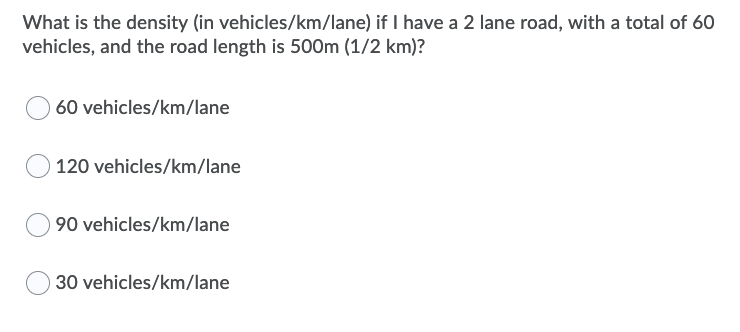 What is the density (in vehicles/km/lane) if I have a 2 lane road, with a total of 60
vehicles, and the road length is 500m (1/2 km)?
60 vehicles/km/lane
120 vehicles/km/lane
90 vehicles/km/lane
30 vehicles/km/lane
