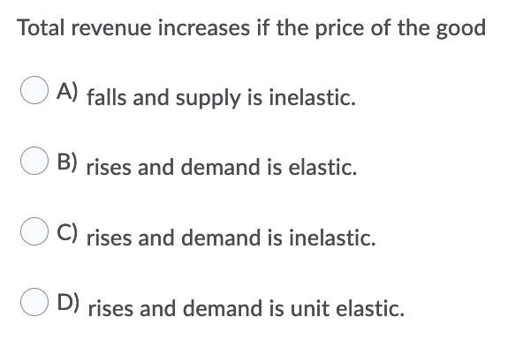 Total revenue increases if the price of the good
A) falls and supply is inelastic.
B) rises and demand is elastic.
C) rises and demand is inelastic.
D) rises and demand is unit elastic.
