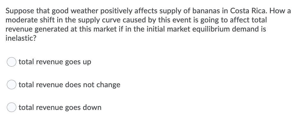 Suppose that good weather positively affects supply of bananas in Costa Rica. How a
moderate shift in the supply curve caused by this event is going to affect total
revenue generated at this market if in the initial market equilibrium demand is
inelastic?
total revenue goes up
total revenue does not change
O total revenue goes down
