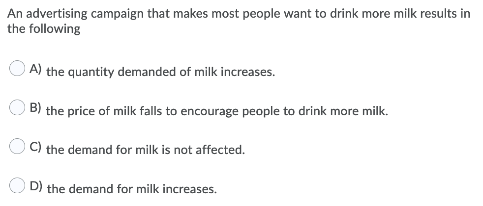 An advertising campaign that makes most people want to drink more milk results in
the following
A) the quantity demanded of milk increases.
B) the price of milk falls to encourage people to drink more milk.
C) the demand for milk is not affected.
D) the demand for milk increases.
