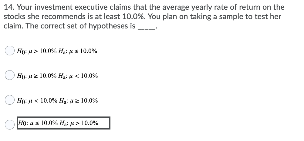 14. Your investment executive claims that the average yearly rate of return on the
stocks she recommends is at least 10.0%. You plan on taking a sample to test her
claim. The correct set of hypotheses is
---- --
Ho: u > 10.0% Ha: µ s 10.0%
Ho: u z 10.0% Ha: u < 10.0%
Họ: u < 10.0% Ha: u > 10.0%
O H0: u s 10.0% Ha: µ > 10.0%
