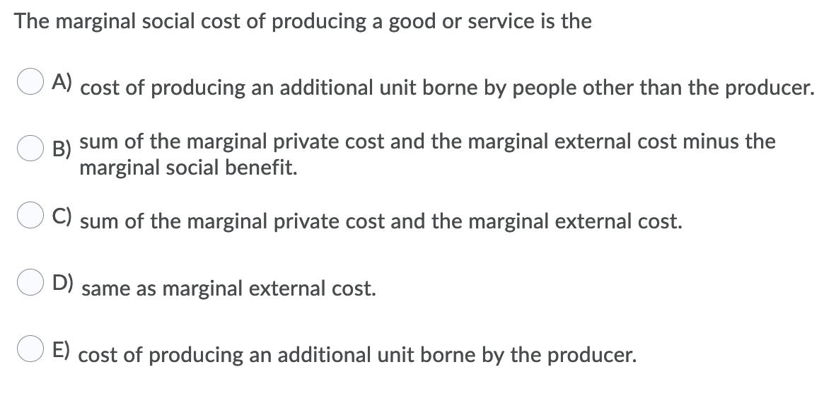 The marginal social cost of producing a good or service is the
A) cost of producing an additional unit borne by people other than the producer.
B)
sum of the marginal private cost and the marginal external cost minus the
marginal social benefit.
C)
sum of the marginal private cost and the marginal external cost.
D) same as marginal external cost.
E) cost of producing an additional unit borne by the producer.
