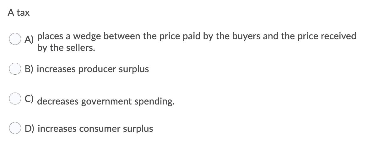 A tax
O A) places a wedge between the price paid by the buyers and the price received
by the sellers.
B) increases producer surplus
C) decreases government spending.
D) increases consumer surplus
