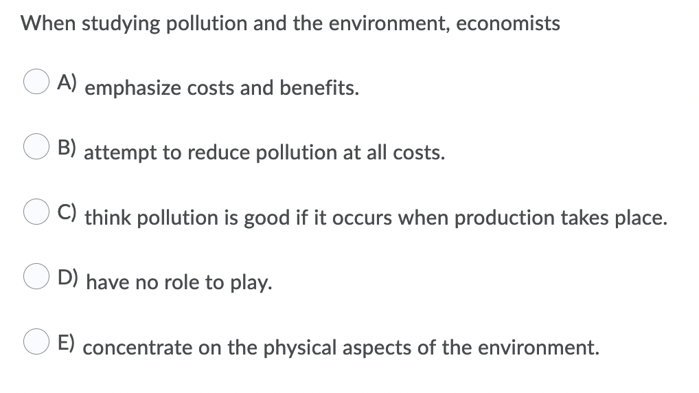 When studying pollution and the environment, economists
A) emphasize costs and benefits.
B) attempt to reduce pollution at all costs.
C) think pollution is good if it occurs when production takes place.
D) have no role to play.
E) concentrate on the physical aspects of the environment.
