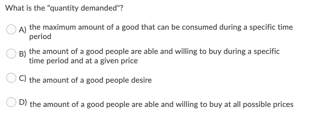 What is the "quantity demanded"?
A)
the maximum amount of a good that can be consumed during a specific time
period
B)
the amount of a good people are able and willing to buy during a specific
time period and at a given price
C) the amount of a good people desire
D) the amount of a good people are able and willing to buy at all possible prices
