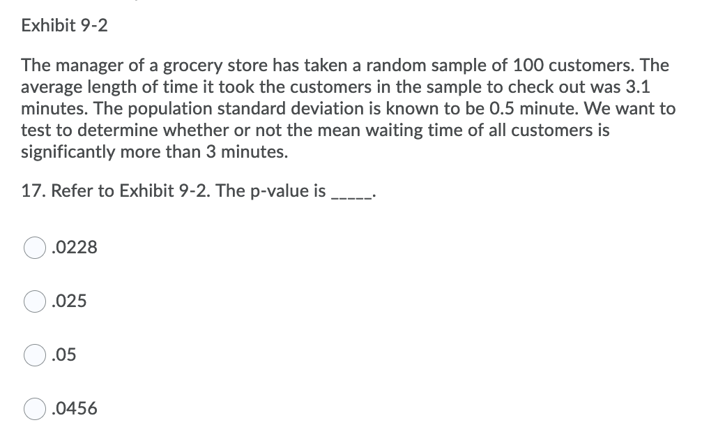 Exhibit 9-2
The manager of a grocery store has taken a random sample of 100 customers. The
average length of time it took the customers in the sample to check out was 3.1
minutes. The population standard deviation is known to be 0.5 minute. We want to
test to determine whether or not the mean waiting time of all customers is
significantly more than 3 minutes.
17. Refer to Exhibit 9-2. The p-value is
.0228
.025
.05
.0456
