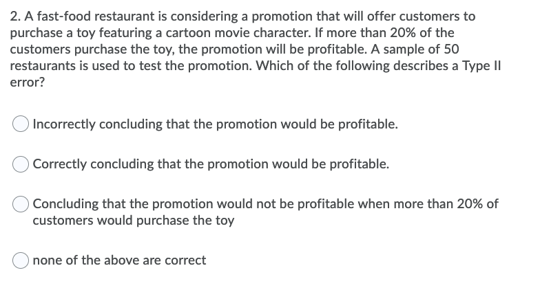 2. A fast-food restaurant is considering a promotion that will offer customers to
purchase a toy featuring a cartoon movie character. If more than 20% of the
customers purchase the toy, the promotion will be profitable. A sample of 50
restaurants is used to test the promotion. Which of the following describes a Type II
error?
Incorrectly concluding that the promotion would be profitable.
Correctly concluding that the promotion would be profitable.
Concluding that the promotion would not be profitable when more than 20% of
customers would purchase the toy
O none of the above are correct
