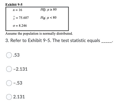 Exhibit 9-5
n = 16
HO: u z 80
x = 75.607
Hạ: u < 80
o = 8.246
Assume the population is normally distributed.
3. Refer to Exhibit 9-5. The test statistic equals
.53
-2.131
-.53
2.131
