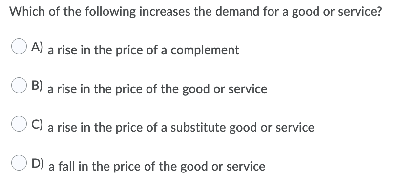 Which of the following increases the demand for a good or service?
A)
a rise in the price of a complement
B) a rise in the price of the good or service
C) a rise in the price of a substitute good or service
D) a fall in the price of the good or service
