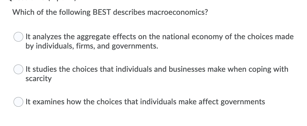 Which of the following BEST describes macroeconomics?
It analyzes the aggregate effects on the national economy of the choices made
by individuals, firms, and governments.
It studies the choices that individuals and businesses make when coping with
scarcity
O It examines how the choices that individuals make affect governments
