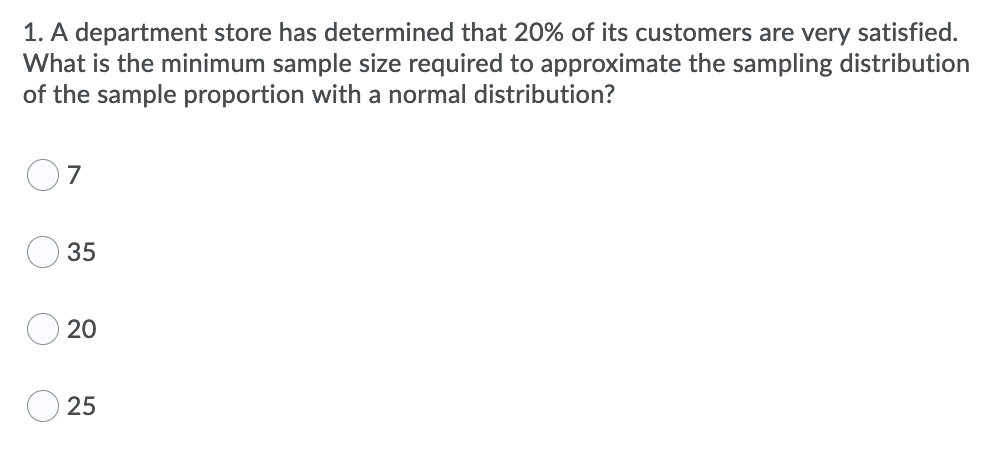 1. A department store has determined that 20% of its customers are very satisfied.
What is the minimum sample size required to approximate the sampling distribution
of the sample proportion with a normal distribution?
7
35
25
20
