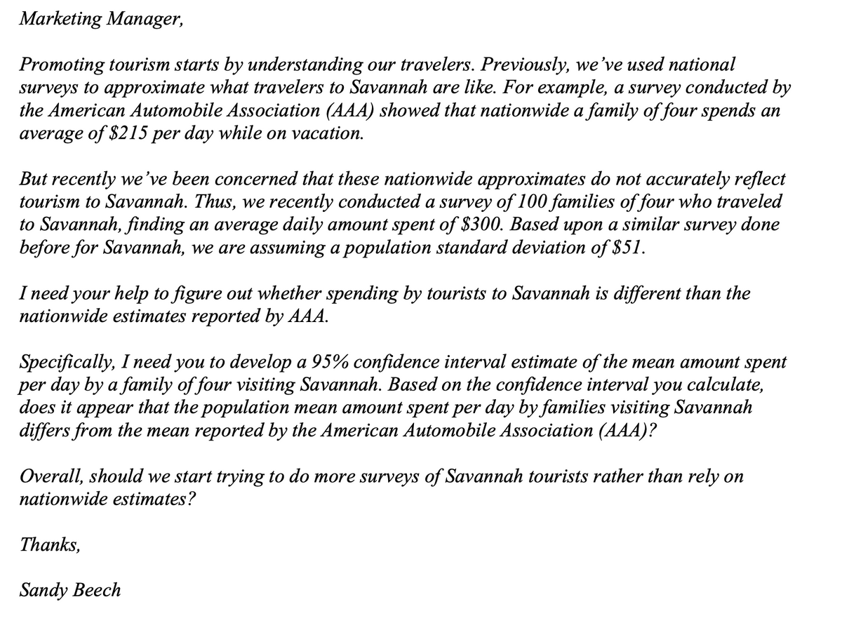 Marketing Manager,
Promoting tourism starts by understanding our travelers. Previously, we’ve used national
surveys to approximate what travelers to Savannah are like. For example, a survey conducted by
the American Automobile Association (AAA) showed that nationwide a family of four spends an
average of $215 per day while on vacation.
But recently we’ve been concerned that these nationwide approximates do not accurately reflect
tourism to Savannah. Thus, we recently conducted a survey of 100 families of four who traveled
to Savannah, finding an average daily amount spent of $300. Based upon a similar survey done
before for Savannah, we are assuming a population standard deviation of $51.
I need your help to figure out whether spending by tourists to Savannah is different than the
nationwide estimates reported by AAA.
Specifically, I need you to develop a 95% confidence interval estimate of the mean amount spent
per day by a family of four visiting Savannah. Based on the confidence interval you calculate,
does it appear that the population mean amount spent per day by families visiting Savannah
differs from the mean reported by the American Automobile Association (AAA)?
Overall, should we start trying to do more surveys of Savannah tourists rather than rely on
nationwide estimates?
Thanks,
Sandy Beech
