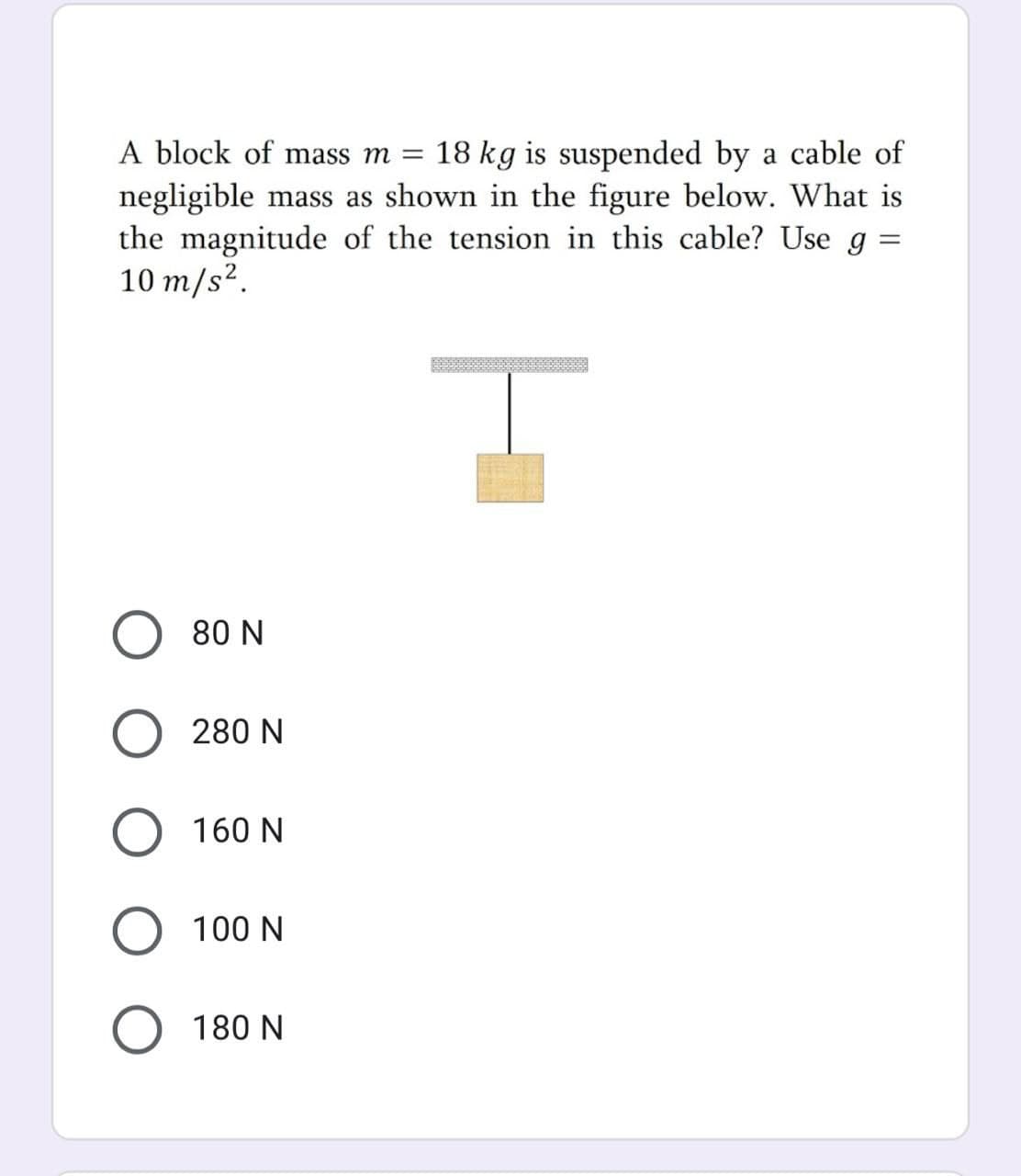 A block of mass m = 18 kg is suspended by a cable of
negligible mass as shown in the figure below. What is
the magnitude of the tension in this cable? Use g:
10 m/s².
80 N
280 N
160 N
O 100 N
180 N
