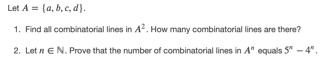 Let A = {a, b, c, d}.
1. Find all combinatorial lines in A². How many combinatorial lines are there?
2. Let n E N. Prove that the number of combinatorial lines in A" equals 5" – 4".
