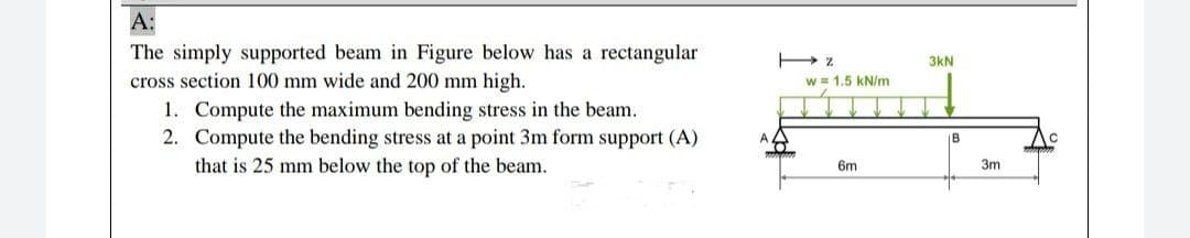 А:
The simply supported beam in Figure below has a rectangular
3kN
cross section 100 mm wide and 200 mm high.
w = 1.5 kN/m
1. Compute the maximum bending stress in the beam.
2. Compute the bending stress at a point 3m form support (A)
that is 25 mm below the top of the beam.
IB
6m
3m
