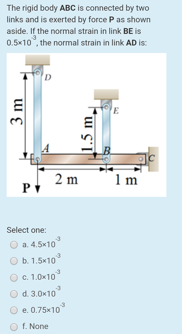 The rigid body ABC is connected by two
links and is exerted by force P as shown
aside. If the normal strain in link BE is
0.5x10°, the normal strain in link AD is:
-3
D
E
A
2 m
PV
1 m
Select one:
-3
a. 4.5×10
b. 1.5x10°
c. 1.0×10
-3
d. 3.0×10
-3
e. 0.75x10
f. None
3 m
1.5 m.
