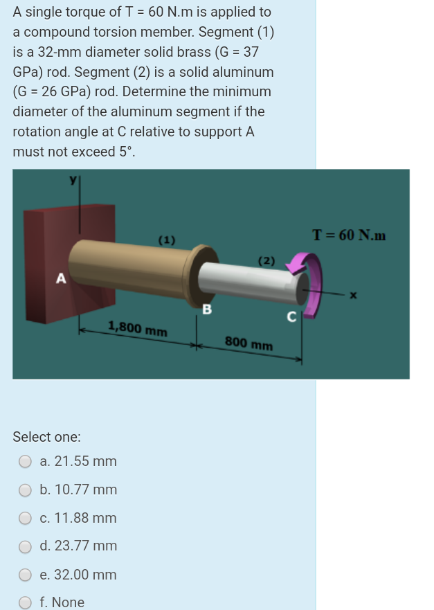 A single torque of T = 60 N.m is applied to
a compound torsion member. Segment (1)
is a 32-mm diameter solid brass (G = 37
GPa) rod. Segment (2) is a solid aluminum
(G = 26 GPa) rod. Determine the minimum
diameter of the aluminum segment if the
rotation angle at C relative to support A
must not exceed 5°.
T= 60 N.m
(1)
(2)
A
B
1,800 mm
800 mm
Select one:
a. 21.55 mm
O b. 10.77 mm
O c. 11.88 mm
O d. 23.77 mm
e. 32.00 mm
f. None
