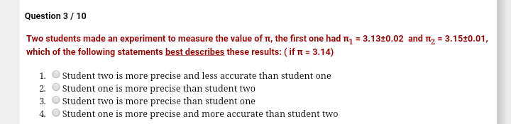 Question 3/ 10
Two students made an experiment to measure the value of n, the first one had ny = 3.1310.02 and T, = 3.1520.01,
which of the following statements best describes these results: ( if n = 3.14)
Student two is more precise and less accurate than student one
Student one is more precise than student two
3. O Student two is more precise than student one
Student one is more precise and more accurate than student two
1.
2.
4.

