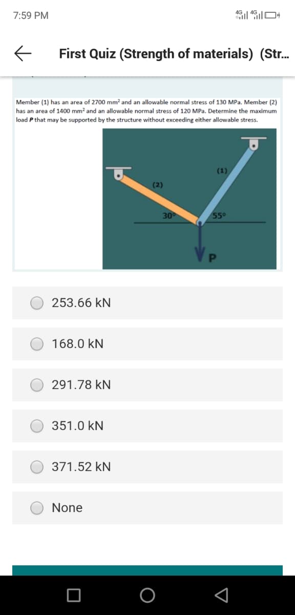 7:59 PM
First Quiz (Strength of materials) (Str.
Member (1) has an area of 2700 mm? and an allowable normal stress of 130 MPa. Member (2)
has an area of 1400 mm? and an allowable normal stress of 120 MPa. Determine the maximum
load P that may be supported by the structure without exceeding either allowable stress.
(1)
(2)
30
55
253.66 kN
168.0 kN
291.78 kN
351.0 kN
371.52 kN
None
