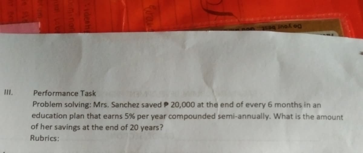 Do your best
III.
Performance Task
Problem solving: Mrs. Sanchez saved P 20,000 at the end of every 6 months in an
education plan that earns 5% per year compounded semi-annually. What is the amount
of her savings at the end of 20 years?
Rubrics:
Idenh
Deminon
