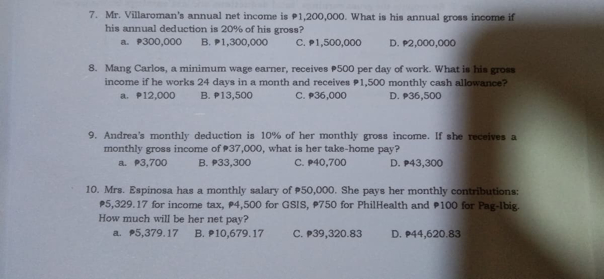7. Mr. Villaroman's annual net income is P1,200,000. What is his annual gross income if
his annual deduction is 20% of his gross?
a. P300,000
B. P1,300,000
C. P1,500,000
D. P2,000,000
8. Mang Carlos, a minimum wage earner, receives #500 per day of work. What is his gross
income if he works 24 days in a month and receives 1,500 monthly cash allowance?
C. P36,000
a. P12,000
B. P13,500
D. P36,500
9. Andrea's monthly deduction is 10% of her monthly gross income. If she receives a
monthly gross income of #37,000, what is her take-home pay?
a. P3,700
B. P33,300
C. P40,700
D. P43,300
10. Mrs. Espinosa has a monthly salary of P50,000. She pays her monthly contributions:
P5,329.17 for income tax, #4,500 for GSIS, #750 for PhilHealth and P100 for Pag-Ibig.
How much will be her net pay?
a. P5,379.17
B. P10,679.17
C. P39,320.83
D. P44,620.83

