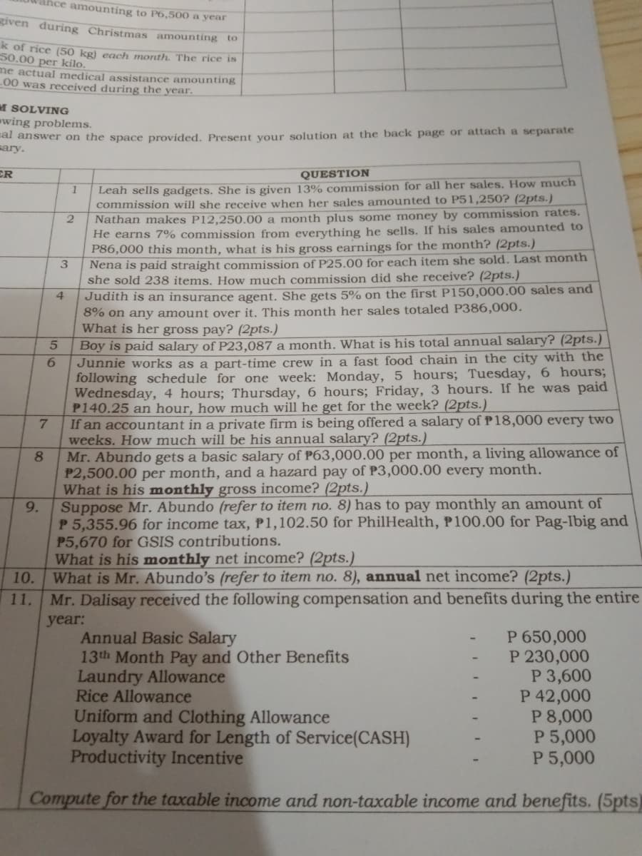 vance amounting to P6,500 a year
given during Christmas amounting to
k of rice (50 kg) each month. The rice is
50.00 per kilo.
me actual medical assistance amounting
00 was received during the year.
M SOLVING
wing problems.
al answer on the space provided. Present your solution at the back page or attach a separate
sary.
CR
QUESTION
Leah sells gadgets. She is given 13% commission for all her sales. How much
commission will she receive when her sales amounted to P51,250? (2pts.)
Nathan makes P12,250.00 a month plus some money by commission rates.
He earns 7% commission from everything he sells. If his sales amounted to
P86,000 this month, what is his gross earnings for the month? (2pts.)
Nena is paid straight commission of P25.00 for each item she sold. Last month
she sold 238 items. How much commission did she receive? (2pts.)
Judith is an insurance agent. She gets 5% on the first P150,000.00 sales and
8% on any amount over it. This month her sales totaled P386,000.
What is her gross pay? (2pts.)
Boy is paid salary of P23,087 a month. What is his total annual salary? (2pts.)
Junnie works as a part-time crew in a fast food chain in the city with the
following schedule for one week: Monday, 5 hours; Tuesday, 6 hours;
Wednesday, 4 hours; Thursday, 6 hours; Friday, 3 hours. If he was paid
P140.25 an hour, how much will he get for the week? (2pts.)
3
4
If an accountant in a private firm is being offered a salary ofP18,000 every two
weeks. How much will be his annual salary? (2pts.)
Mr. Abundo gets a basic salary of P63,000.00 per month, a living allowance of
P2,500.00 per month, and a hazard pay of P3,000.00 every month.
What is his monthly gross income? (2pts.)
Suppose Mr. Abundo (refer to item no. 8) has to pay monthly an amount of
P 5,355.96 for income tax, P1,102.50 for PhilHealth, P100.00 for Pag-Ibig and
P5,670 for GSIS contributions.
What is his monthly net income? (2pts.)
What is Mr. Abundo’s (refer to item no. 8), annual net income? (2pts.)
7.
8.
9.
10.
11.
Mr. Dalisay received the following compensation and benefits during the entire
year:
Annual Basic Salary
13th Month Pay and Other Benefits
Laundry Allowance
Rice Allowance
P 650,000
P 230,000
P 3,600
P 42,000
P 8,000
P 5,000
P 5,000
Uniform and Clothing Allowance
Loyalty Award for Length of Service(CASH)
Productivity Incentive
Compute for the taxable income and non-taxable income and benefits. (5pts)
56
