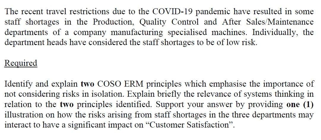 The recent travel restrictions due to the COVID-19 pandemic have resulted in some
staff shortages in the Production, Quality Control and After Sales/Maintenance
departments of a company manufacturing specialised machines. Individually, the
department heads have considered the staff shortages to be of low risk.
Required
Identify and explain two COSO ERM principles which emphasise the importance of
not considering risks in isolation. Explain briefly the relevance of systems thinking in
relation to the two principles identified. Support your answer by providing one (1)
illustration on how the risks arising from staff shortages in the three departments may
interact to have a significant impact on "Customer Satisfaction".
