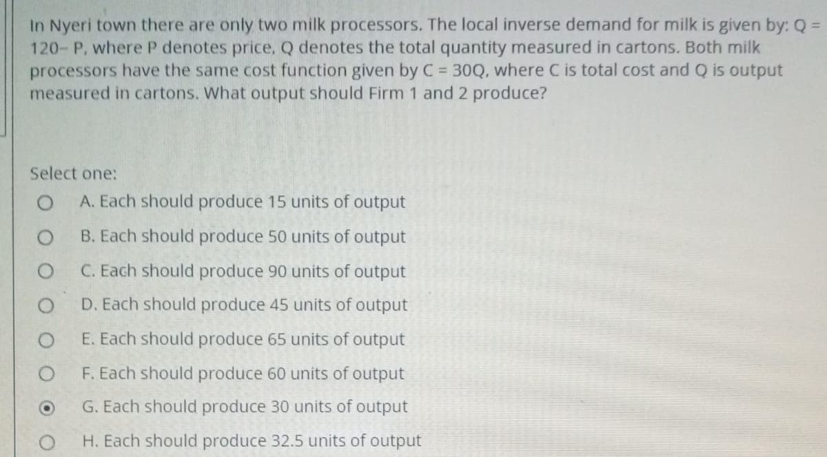 In Nyeri town there are only two milk processors. The local inverse demand for milk is given by: Q =
120- P, where P denotes price, Q denotes the total quantity measured in cartons. Both milk
processors have the same cost function given by C = 30Q, where C is total cost and Q is output
measured in cartons. What output should Firm 1 and 2 produce?
Select one:
A. Each should produce 15 units of output
B. Each should produce 50 units of output
C. Each should produce 90 units of output
D. Each should produce 45 units of output
E. Each should produce 65 units of output
F. Each should produce 60 units of output
G. Each should produce 30 units of output
H. Each should produce 32.5 units of output

