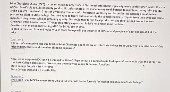 Mint Chocolate Chunk (MCC) ice cream made by Graetter's of Cincinnati, OH contains specially-made confectioner's chips the size
of Prof. Ernst's big toe.it's insanely good stuff. Unfortunately, it's made in very small batches to maintain creamy mint quality,
and it doesn't travel well. Graetter's wants to compete with PennState Creamery and is considering opening a small-batch
processing plant in State College. But they have to figure out how to ship the special chocolate chips in from their Ohio cho colate
manufacturing center while maintaining quality. Or should they forget local production and ship finished product in from
Cincinnati if the border is open? Things are getting expensive. So let's help make some decisions.
Graetter's can make money selling MCC for $4.75/pint in Ohio.
To ship in the chocolate and make MCC in State College will put the price at $8/pint and people can't get enough of it at that
price.
Question 1
If Graetter's wanted to just ship finished Mint Chocolate Chunk ice cream into State College from Ohio, what does the Law of One
Price indicate they could spend on shipping expenses?
Now, let us suppose MCC can't be shipped to State College because a band of rabid Buckeyes refuse to let it cross the border. So
the State College plant opens. We assume the following supply & demand functions
State College Supply = Ssc = -4+2Psc
State College Demand = Dsc = 42- 2Psc
Question 2
If we can't ship MCC ice cream from Ohio to PA what will be the formula for market equilibrium in State College?
Ounstine
