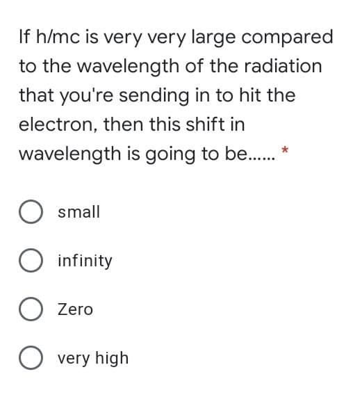 If h/mc is very very large compared
to the wavelength of the radiation
that you're sending in to hit the
electron, then this shift in
wavelength is going to be.. *
small
infinity
O Zero
O very high

