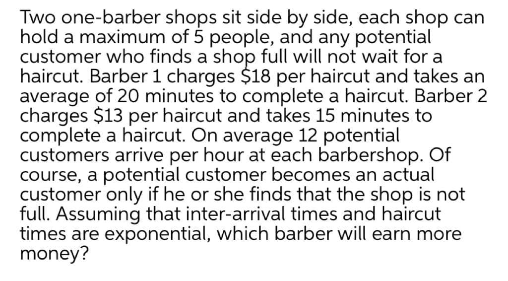 Two one-barber shops sit side by side, each shop can
hold a maximum of 5 people, and any potential
customer who finds a shop full will not wait for a
haircut. Barber 1 charges $18 per haircut and takes an
average of 20 minutes to complete a haircut. Barber 2
charges $13 per haircut and takes 15 minutes to
complete a haircut. On average 12 potential
customers arrive per hour at each barbershop. Of
course, a potential customer becomes an actual
customer only if he or she finds that the shop is not
full. Assuming that inter-arrival times and haircut
times are exponential, which barber will earn more
money?
