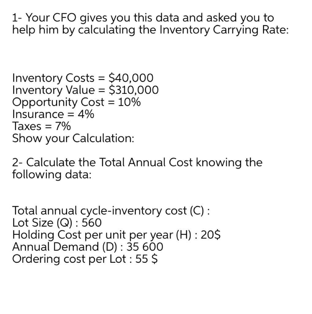 1- Your CFO gives you this data and asked you to
help him by calculating the Inventory Carrying Rate:
Inventory Costs = $40,000
Inventory Value = $310,000
Opportunity Cost = 10%
Insurance = 4%
Taxes
%3D
7%
Show your Calculation:
2- Calculate the Total Annual Cost knowing the
following data:
Total annual cycle-inventory cost (C) :
Lot Size (Q) : 560
Holding Cost per unit per year (H) : 20$
Annual Demand (D) : 35 600
Ordering cost per Lot : 55 $
