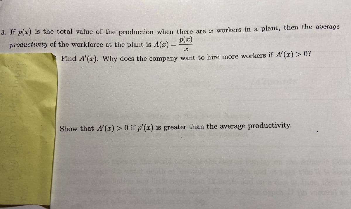 3. If p(x) is the total value of the production when there are r workers in a plant, then the average
p(x)
productivity of the workforce at the plant is A(x)
%3D
Find A'(x). Why does the company want to hire more workers if A'(x) > 0?
Show that A'(x) > 0 if p' (x) is greater than the average productivity.
